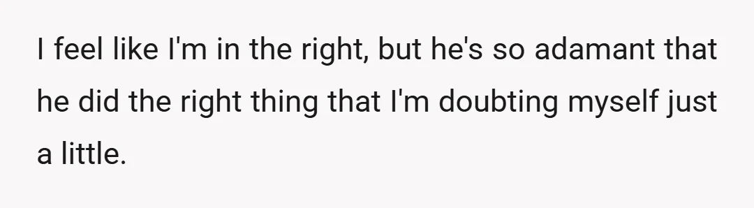 I feel like I'm in the right, but he's so adamant that he did the right thing that I'm doubting myself just a little.