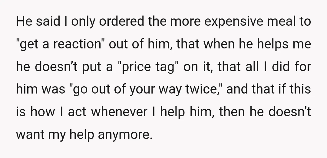 He said I only ordered the more expensive meal to "get a reaction" out of him, that when he helps me he doesn’t put a "price tag" on it, that...
