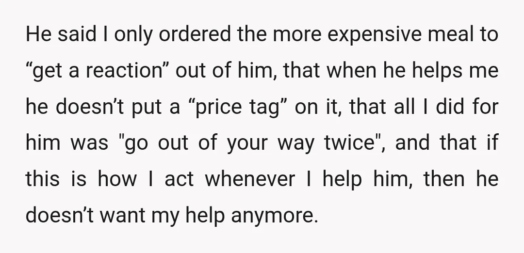 He said I only ordered the more expensive meal to “get a reaction” out of him, that when he helps me he doesn’t put a “price tag” on it, that...