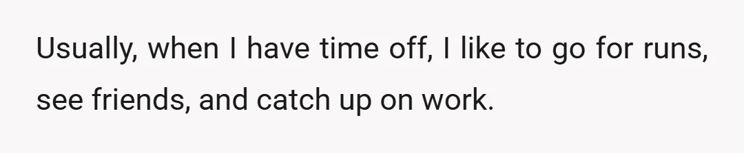 Usually, when I have time off, I like to go for runs, see friends, and catch up on work.