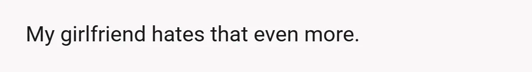 My girlfriend hates that even more.