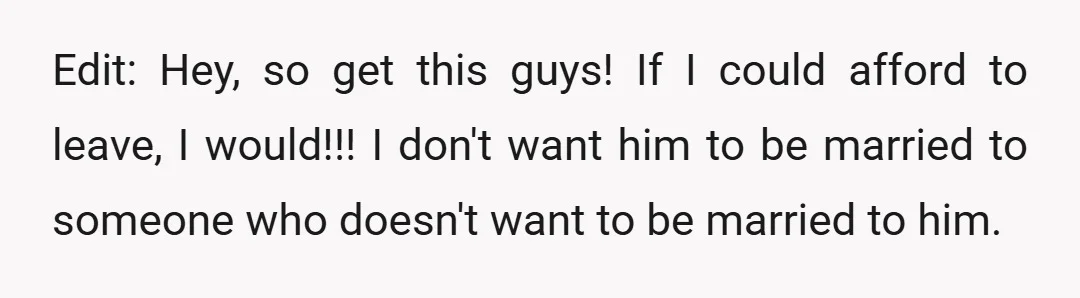 Edit: Hey, so get this guys! If I could afford to leave, I would!!! I don't want him to be married to someone who doesn't want to be married to...