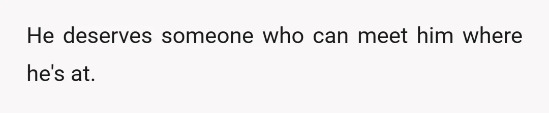 He deserves someone who can meet him where he's at.
