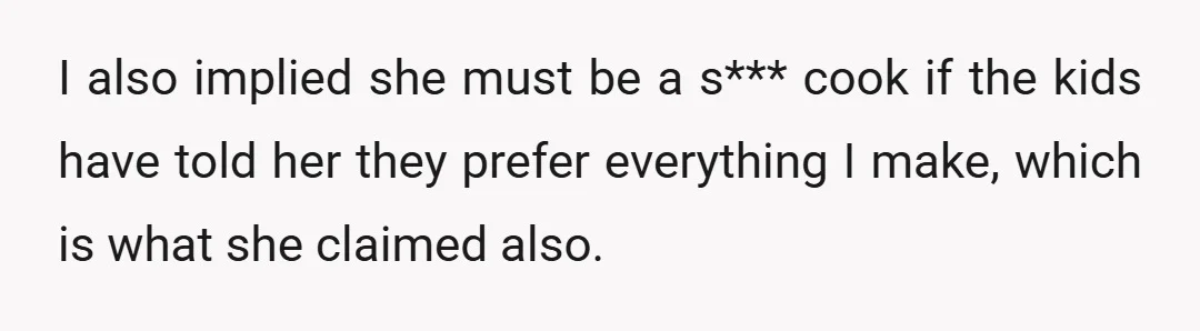 I also implied she must be a s*** cook if the kids have told her they prefer everything I make, which is what she claimed also.