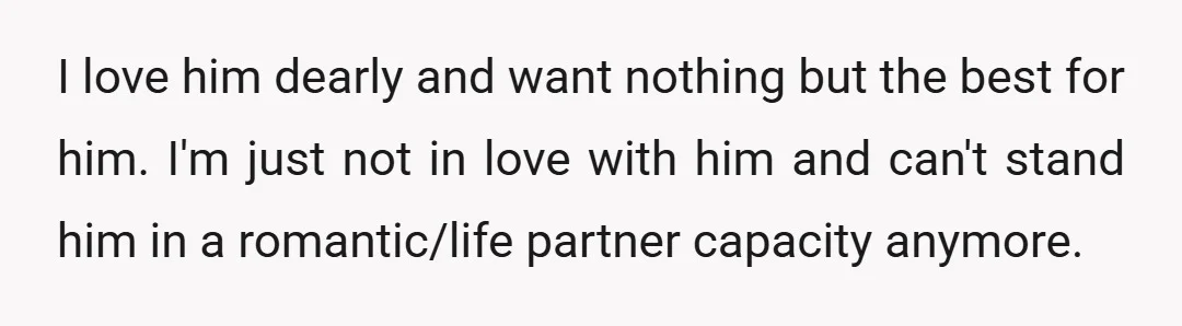 I love him dearly and want nothing but the best for him. I'm just not in love with him and can't stand him in a romantic/life partner capacity anymore.