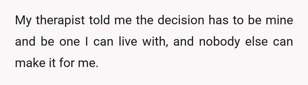 My therapist told me the decision has to be mine and be one I can live with, and nobody else can make it for me.