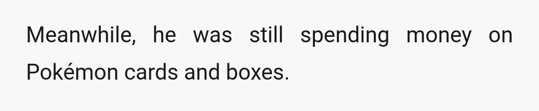 Meanwhile, he was still spending money on Pokémon cards and boxes.