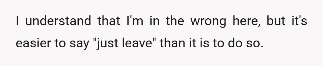 I understand that I'm in the wrong here, but it's easier to say "just leave" than it is to do so.
