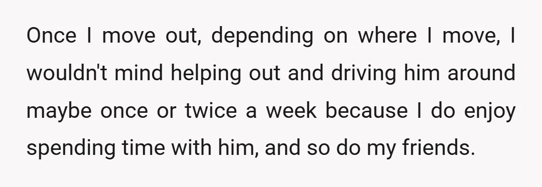 Once I move out, depending on where I move, I wouldn't mind helping out and driving him around maybe once or twice a week because I do enjoy spending time...