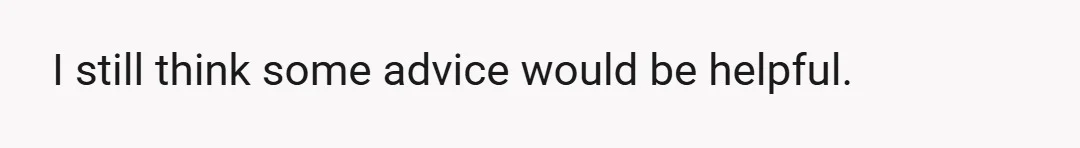 I still think some advice would be helpful.