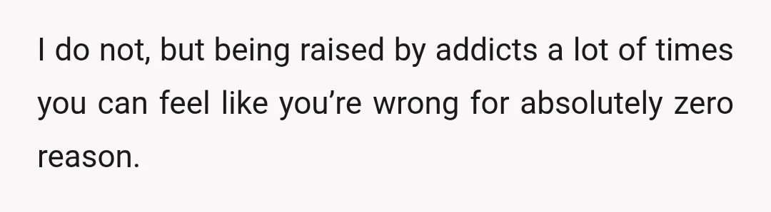 I do not, but being raised by addicts a lot of times you can feel like you’re wrong for absolutely zero reason.