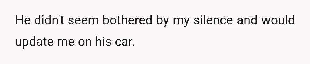 He didn't seem bothered by my silence and would update me on his car.