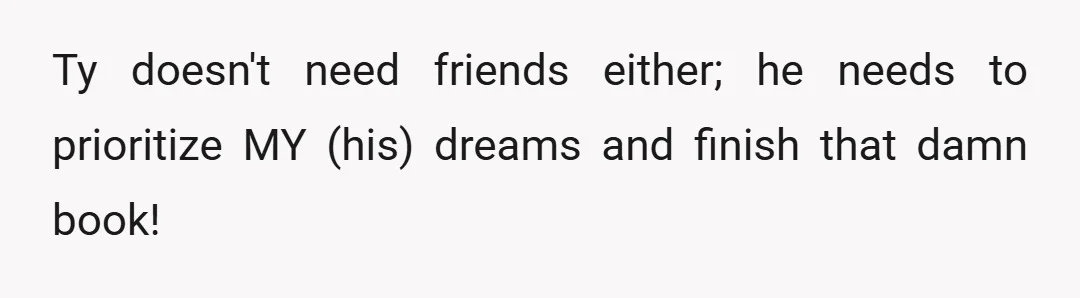 Ty doesn't need friends either; he needs to prioritize MY (his) dreams and finish that damn book!