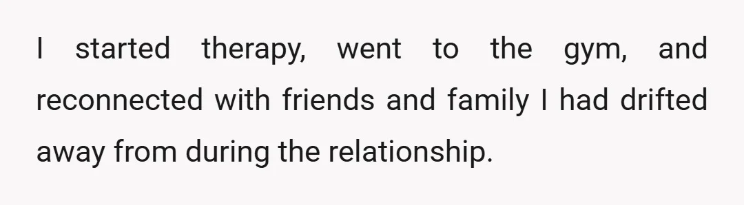 I started therapy, went to the gym, and reconnected with friends and family I had drifted away from during the relationship.