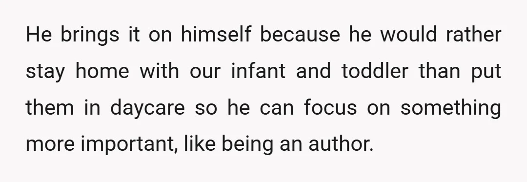 He brings it on himself because he would rather stay home with our infant and toddler than put them in daycare so he can focus on something more important, like...