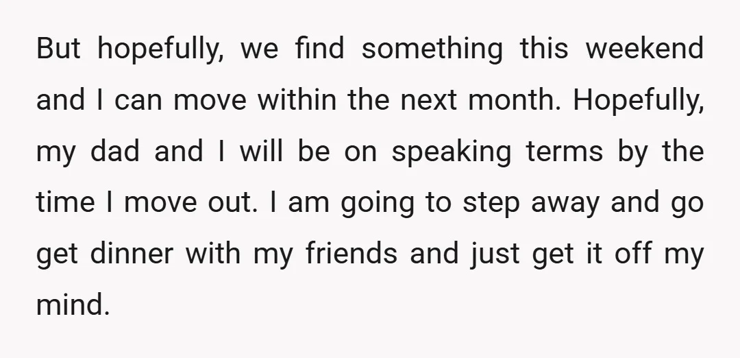But hopefully, we find something this weekend and I can move within the next month. Hopefully, my dad and I will be on speaking terms by the time I move...