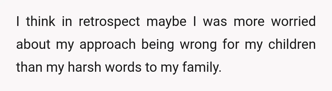 I think in retrospect maybe I was more worried about my approach being wrong for my children than my harsh words to my family.