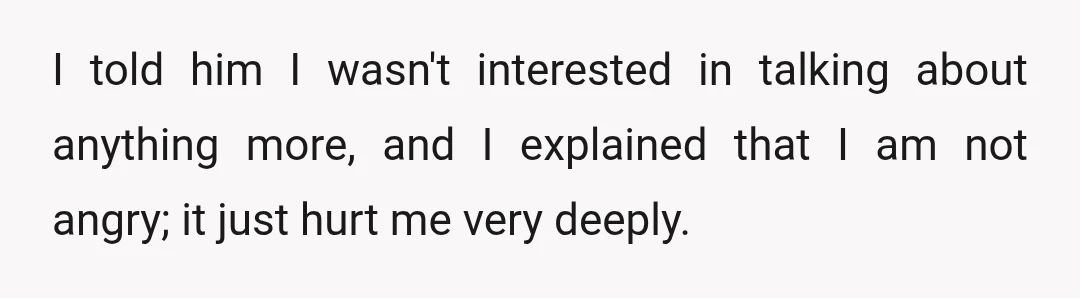 I told him I wasn't interested in talking about anything more, and I explained that I am not angry; it just hurt me very deeply.