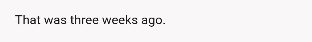 That was three weeks ago.