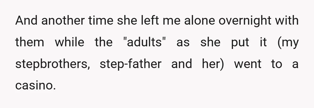 And another time she left me alone overnight with them while the "adults" as she put it (my stepbrothers, step-father and her) went to a casino.