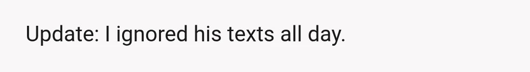 Update: I ignored his texts all day.