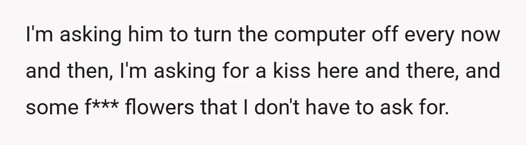 I'm asking him to turn the computer off every now and then, I'm asking for a kiss here and there, and some f*** flowers that I don't have to ask...