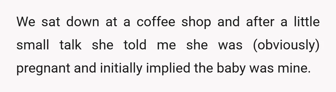 We sat down at a coffee shop and after a little small talk she told me she was (obviously) pregnant and initially implied the baby was mine.