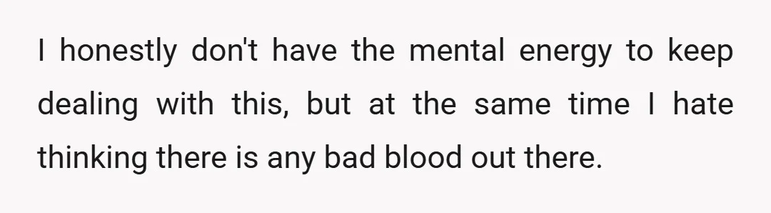 I honestly don't have the mental energy to keep dealing with this, but at the same time I hate thinking there is any bad blood out there.