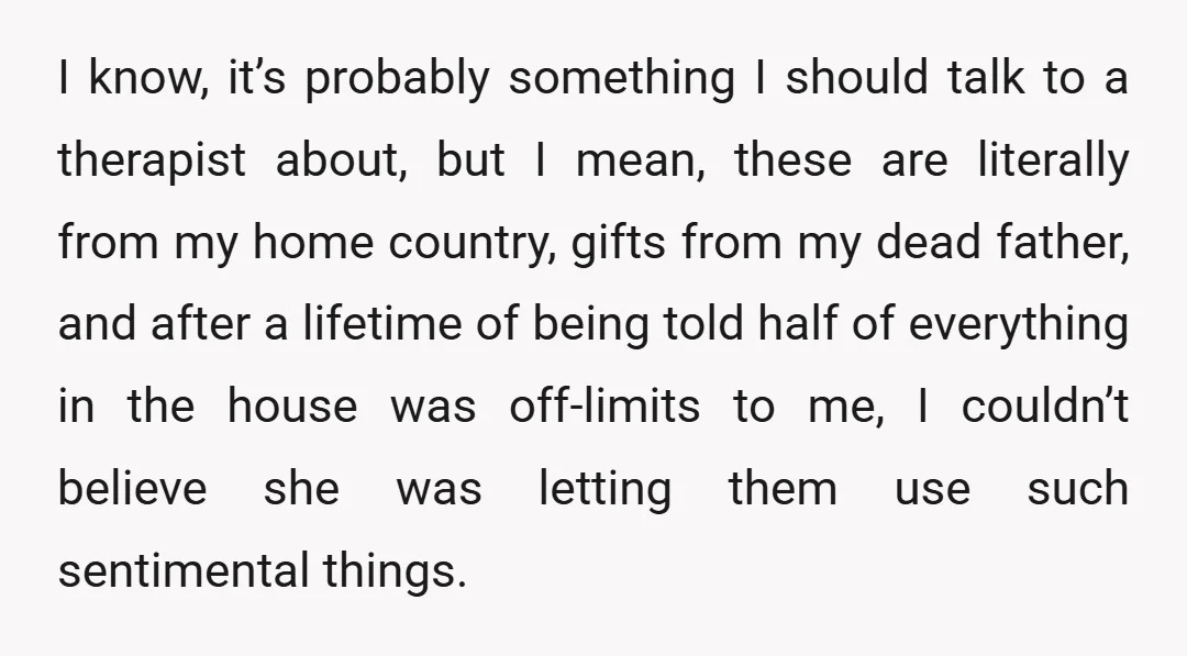 I know, it’s probably something I should talk to a therapist about, but I mean, these are literally from my home country, gifts from my dead father, and after a...