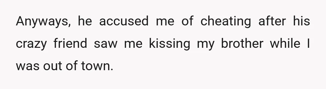 Anyways, he accused me of cheating after his crazy friend saw me kissing my brother while I was out of town.
