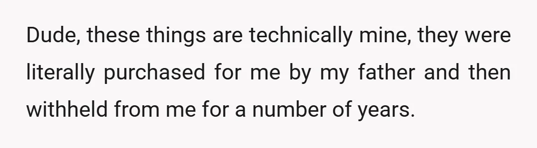 Dude, these things are technically mine, they were literally purchased for me by my father and then withheld from me for a number of years.