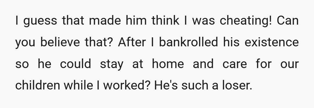 I guess that made him think I was cheating! Can you believe that? After I bankrolled his existence so he could stay at home and care for our children while...