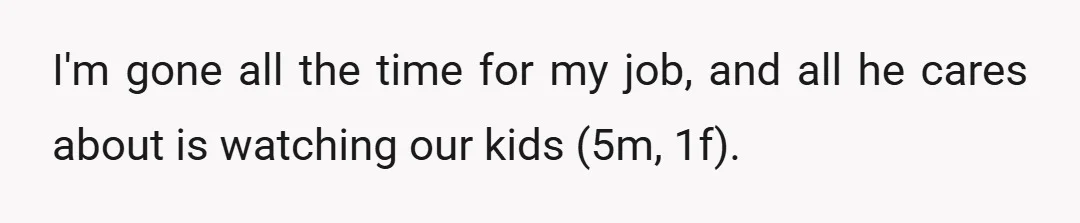 I'm gone all the time for my job, and all he cares about is watching our kids (5m, 1f).