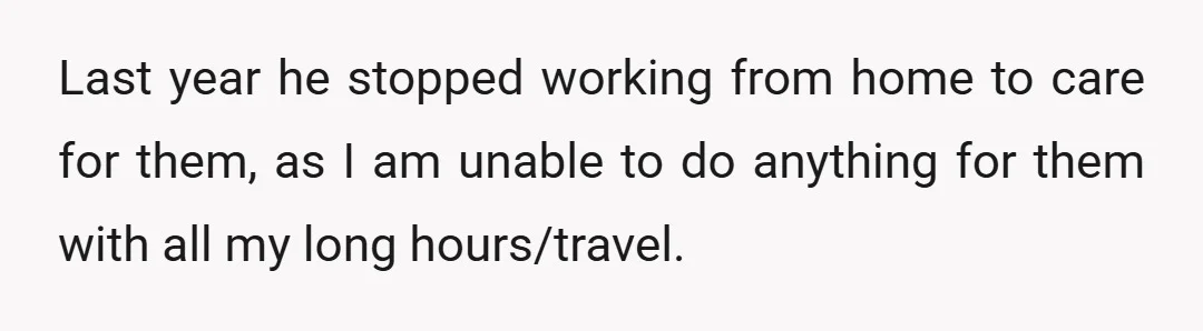 Last year he stopped working from home to care for them, as I am unable to do anything for them with all my long hours/travel.