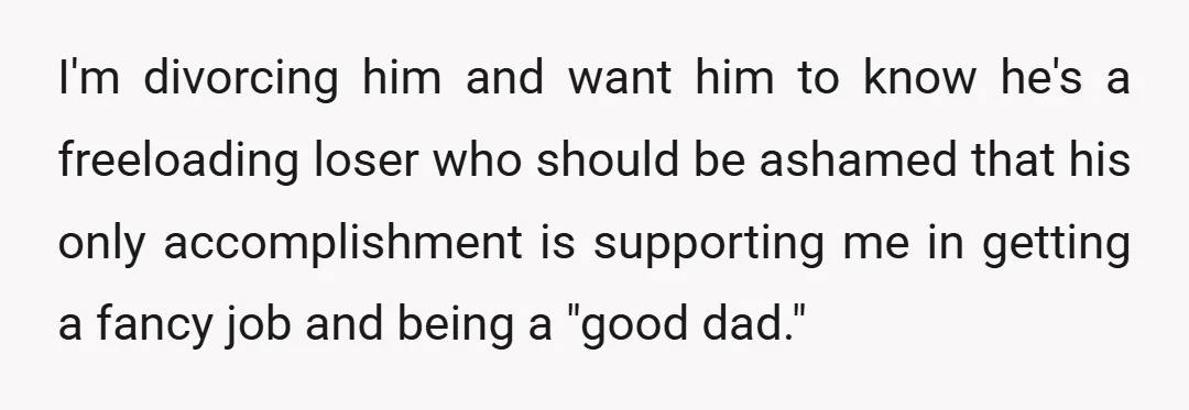 I'm divorcing him and want him to know he's a freeloading loser who should be ashamed that his only accomplishment is supporting me in getting a fancy job and being...