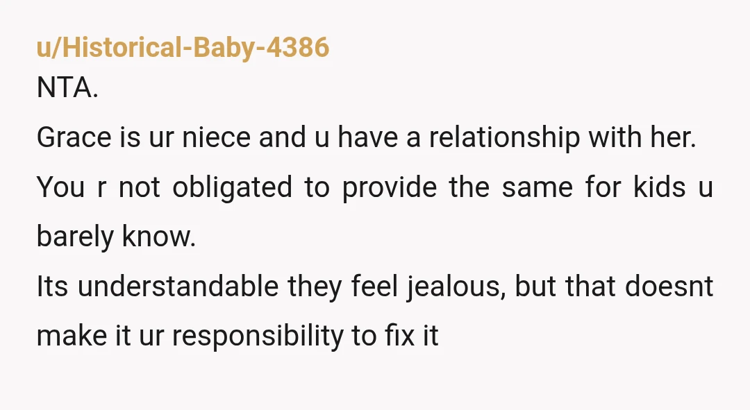 u/Historical-Baby-4386 NTA. Grace is ur niece and u have a relationship with her. You r not obligated to provide the same for kids u barely know. Its understandable they feel...