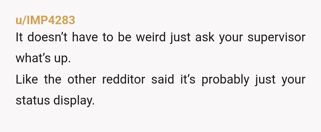 u/IMP4283
It doesn’t have to be weird just ask your supervisor what’s up.
Like the other redditor said it’s probably just your status display.