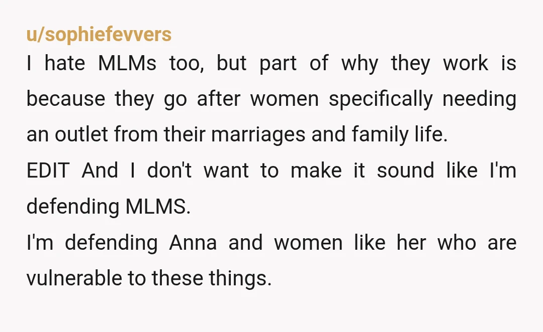 u/sophiefevvers I hate MLMs too, but part of why they work is because they go after women specifically needing an outlet from their marriages and family life. EDIT And I...