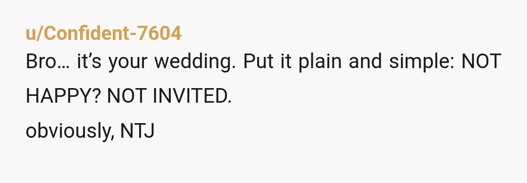 u/Confident-7604
Bro… it’s your wedding. Put it plain and simple: NOT HAPPY? NOT INVITED.
obviously, NTJ