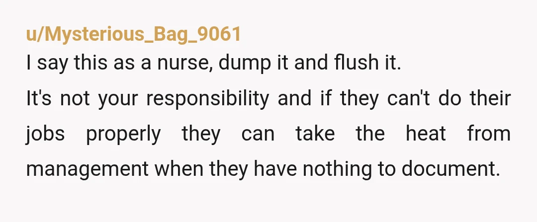 u/Mysterious_Bag_9061 I say this as a nurse, dump it and flush it. It's not your responsibility and if they can't do their jobs properly they can take the heat from...