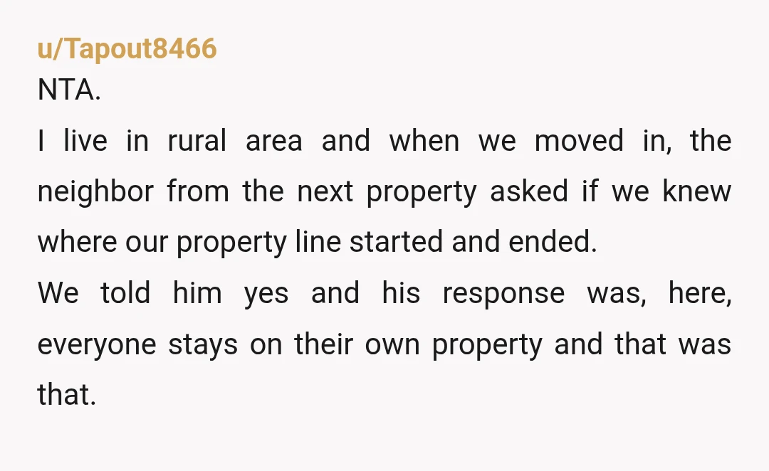 u/Tapout8466 NTA. I live in rural area and when we moved in, the neighbor from the next property asked if we knew where our property line started and ended. We...
