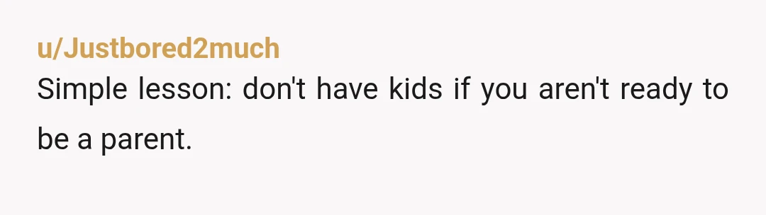 u/Justbored2much
Simple lesson: don't have kids if you aren't ready to be a parent. 
