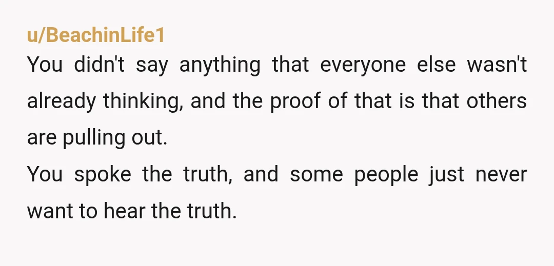 u/BeachinLife1 You didn't say anything that everyone else wasn't already thinking, and the proof of that is that others are pulling out. You spoke the truth, and some people just...