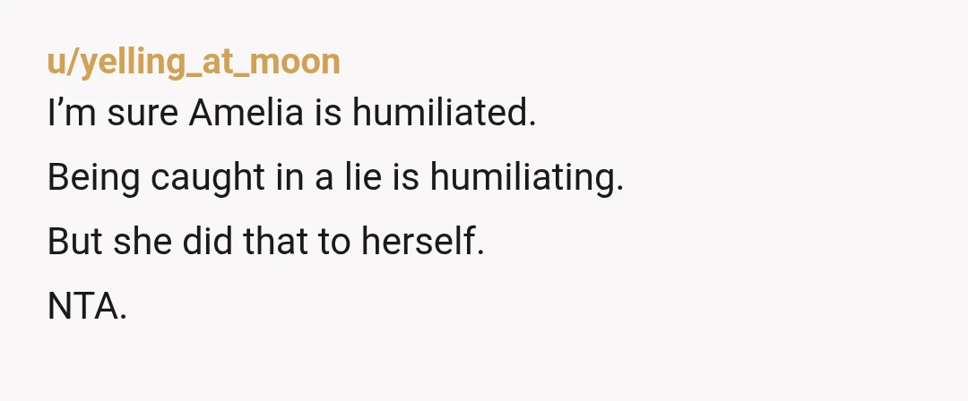 u/yelling_at_moon I’m sure Amelia is humiliated. Being caught in a lie is humiliating. But she did that to herself. NTA.