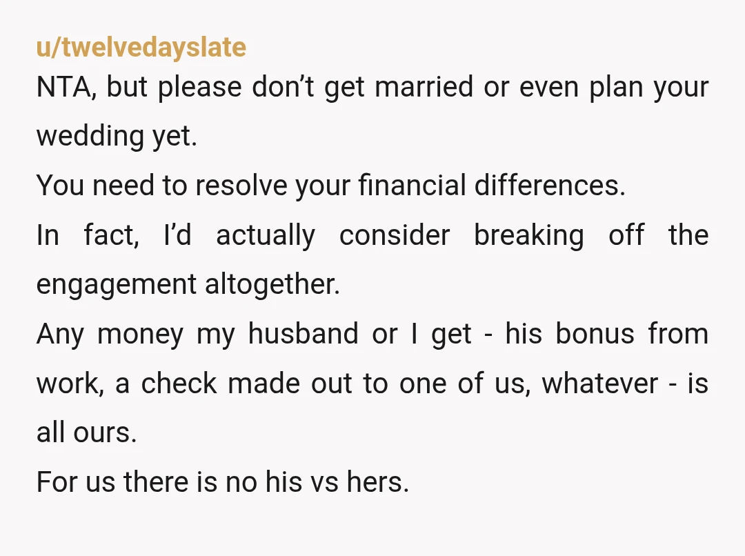 u/twelvedayslate NTA, but please don’t get married or even plan your wedding yet. You need to resolve your financial differences. In fact, I’d actually consider breaking off the engagement altogether....