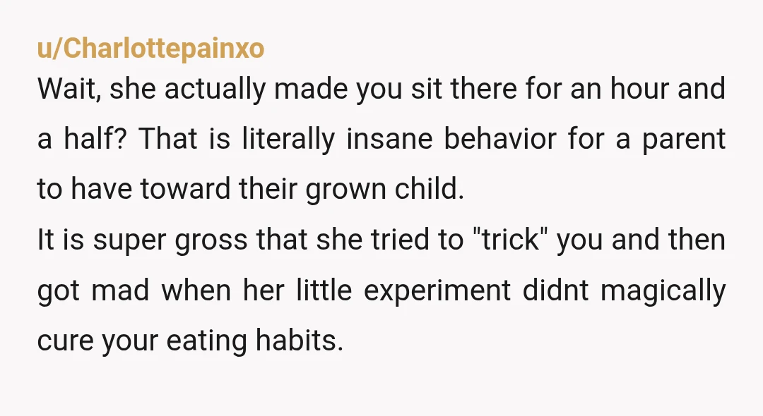 u/Charlottepainxo Wait, she actually made you sit there for an hour and a half? That is literally insane behavior for a parent to have toward their grown child. It is...