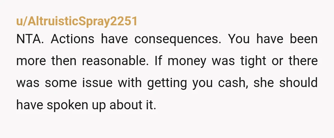 u/AltruisticSpray2251 NTA. Actions have consequences. You have been more then reasonable. If money was tight or there was some issue with getting you cash, she should have spoken up about...