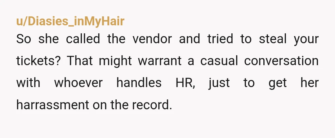 u/Diasies_inMyHair So she called the vendor and tried to steal your tickets? That might warrant a casual conversation with whoever handles HR, just to get her harrassment on the record.