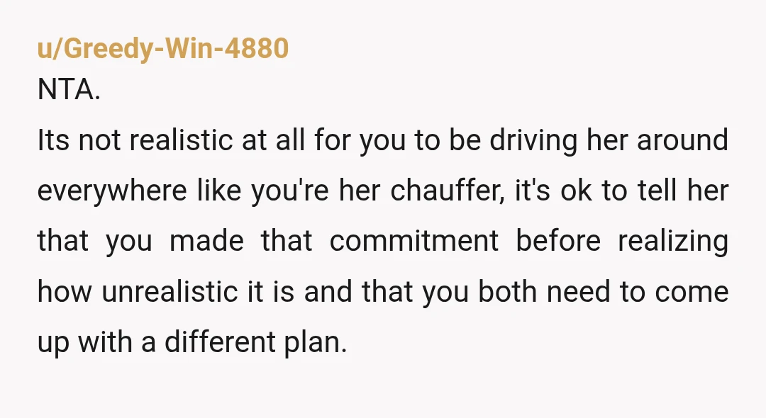 u/Greedy-Win-4880 NTA. Its not realistic at all for you to be driving her around everywhere like you're her chauffer, it's ok to tell her that you made that commitment before...