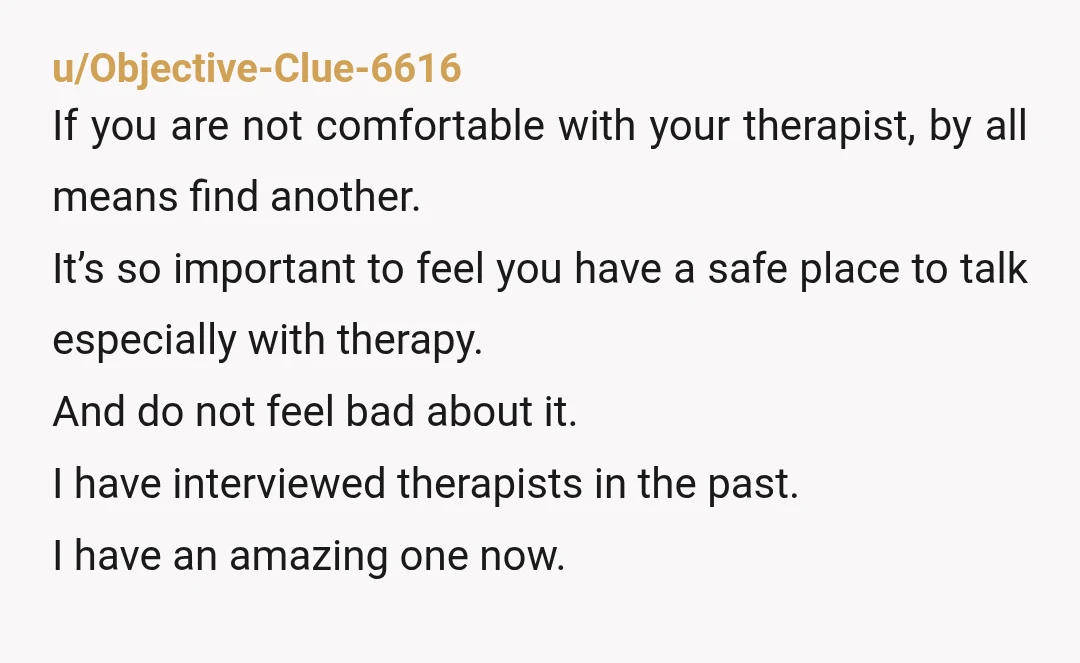 u/Objective-Clue-6616 If you are not comfortable with your therapist, by all means find another. It’s so important to feel you have a safe place to talk especially with therapy. And...